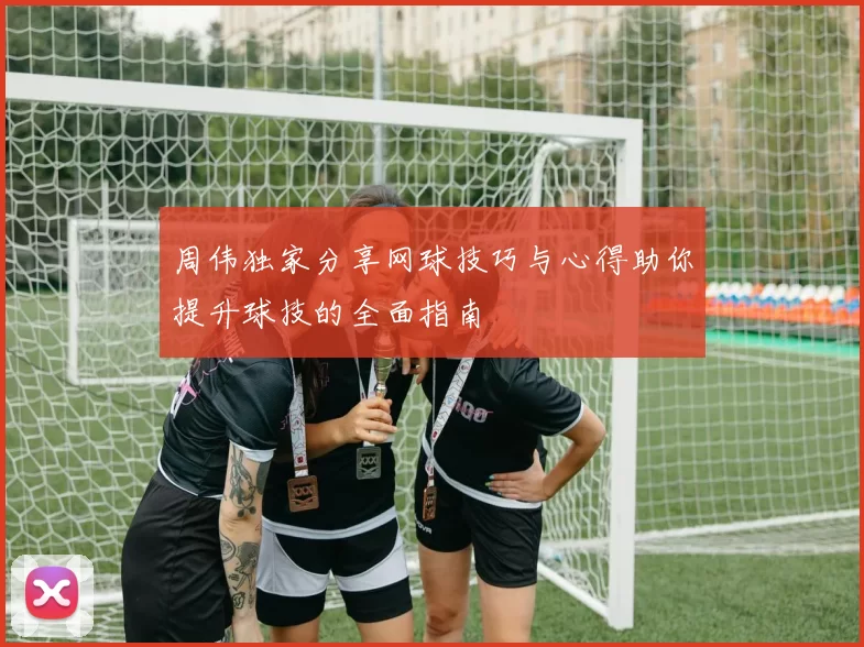 周伟独家分享网球技巧与心得助你提升球技的全面指南