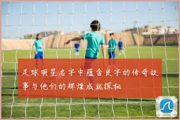 足球明星名字中蕴含良字的传奇故事与他们的辉煌成就探秘
