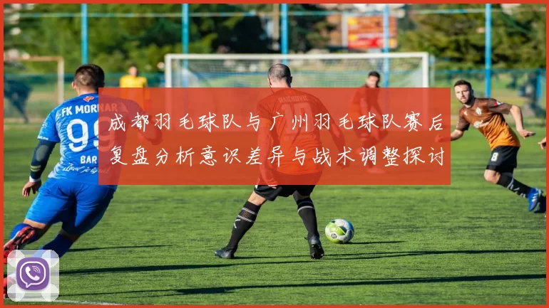 成都羽毛球队与广州羽毛球队赛后复盘分析意识差异与战术调整探讨