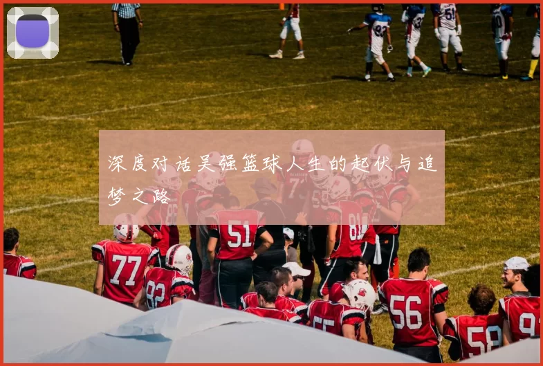 深度对话吴强篮球人生的起伏与追梦之路