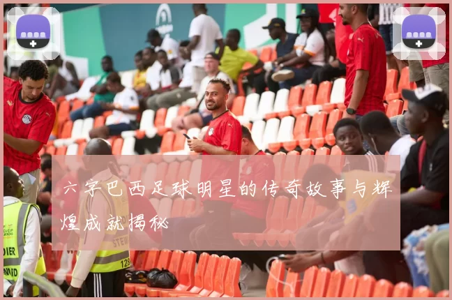 六字巴西足球明星的传奇故事与辉煌成就揭秘