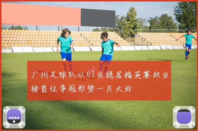 广州足球队以61分稳居精英赛积分榜首位争冠形势一片大好