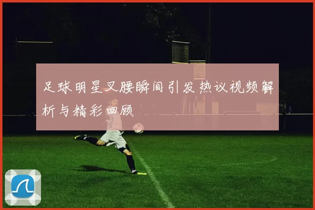 足球明星叉腰瞬间引发热议视频解析与精彩回顾