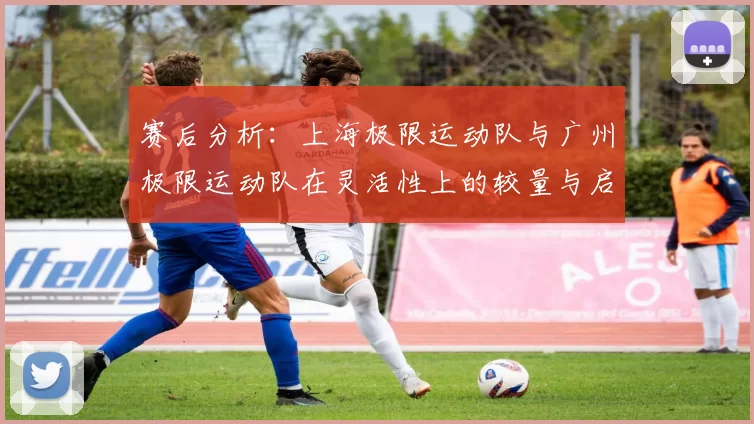 赛后分析：上海极限运动队与广州极限运动队在灵活性上的较量与启示