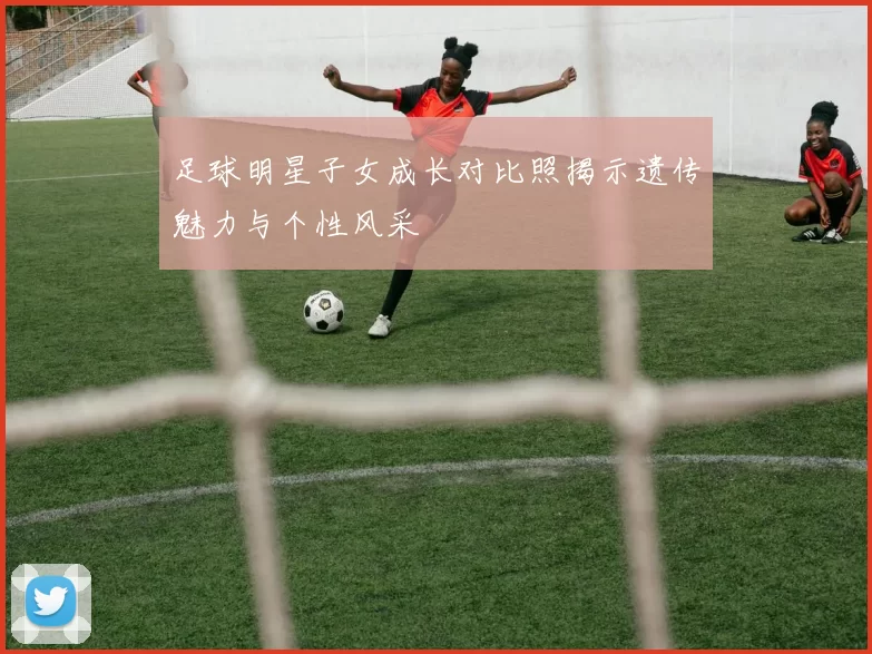 足球明星子女成长对比照揭示遗传魅力与个性风采