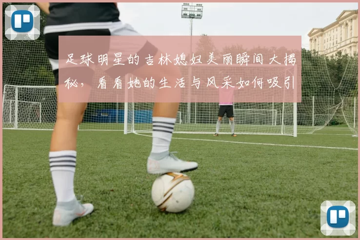 足球明星的吉林媳妇美丽瞬间大揭秘，看看她的生活与风采如何吸引众人目光