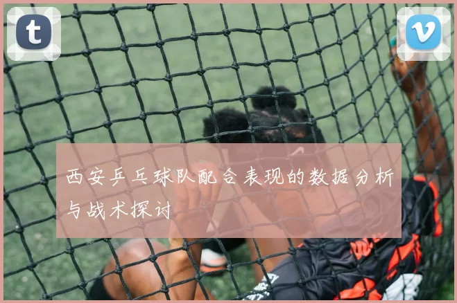 西安乒乓球队配合表现的数据分析与战术探讨
