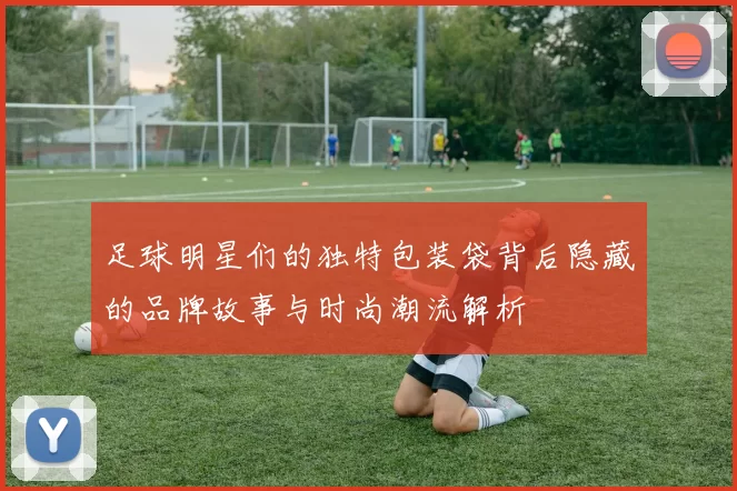 足球明星们的独特包装袋背后隐藏的品牌故事与时尚潮流解析