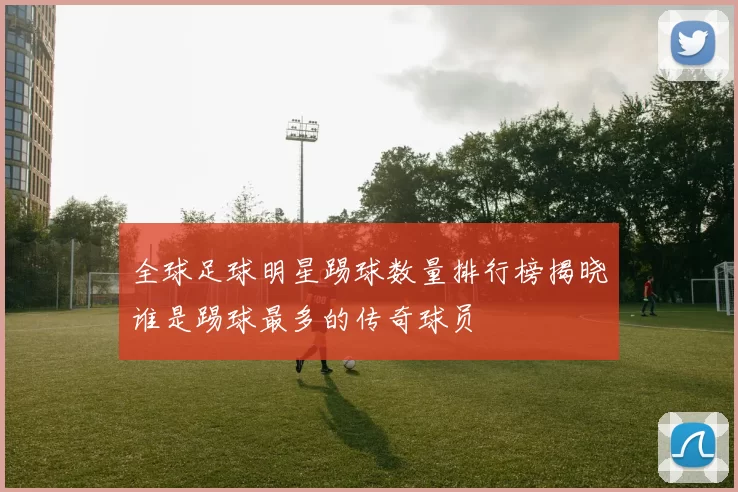 全球足球明星踢球数量排行榜揭晓谁是踢球最多的传奇球员
