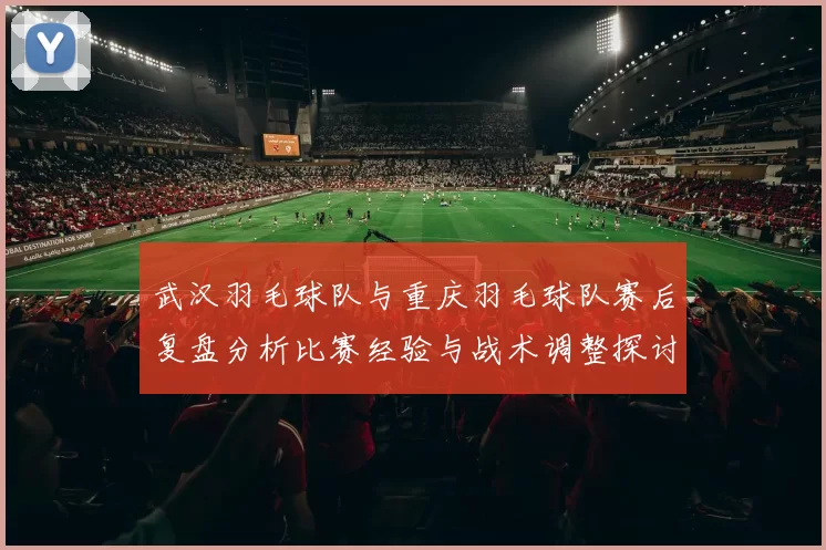 武汉羽毛球队与重庆羽毛球队赛后复盘分析比赛经验与战术调整探讨