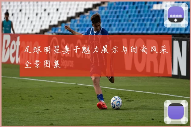 足球明星妻子魅力展示与时尚风采全景图集