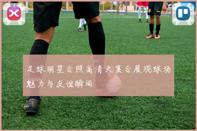 足球明星合照高清大集合展现球场魅力与友谊瞬间