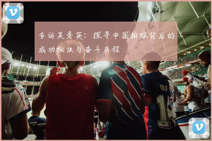 专访吴秀英：探寻中国排球背后的成功秘诀与奋斗历程
