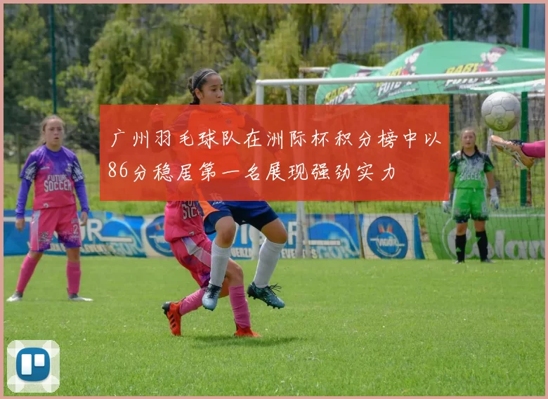 广州羽毛球队在洲际杯积分榜中以86分稳居第一名展现强劲实力