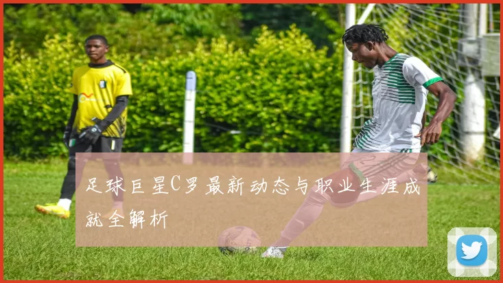足球巨星C罗最新动态与职业生涯成就全解析