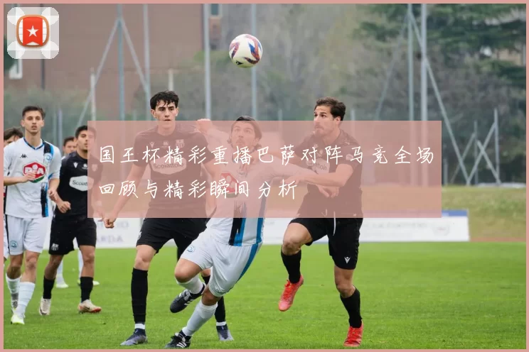 国王杯精彩重播巴萨对阵马竞全场回顾与精彩瞬间分析