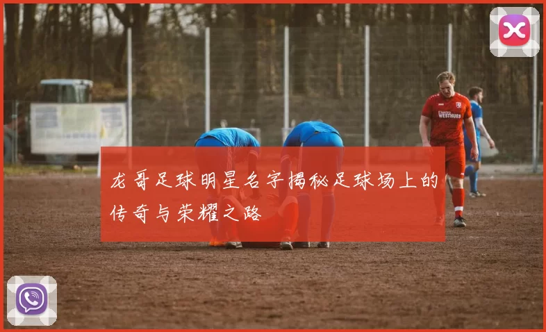 龙哥足球明星名字揭秘足球场上的传奇与荣耀之路