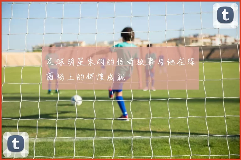 足球明星朱炯的传奇故事与他在绿茵场上的辉煌成就
