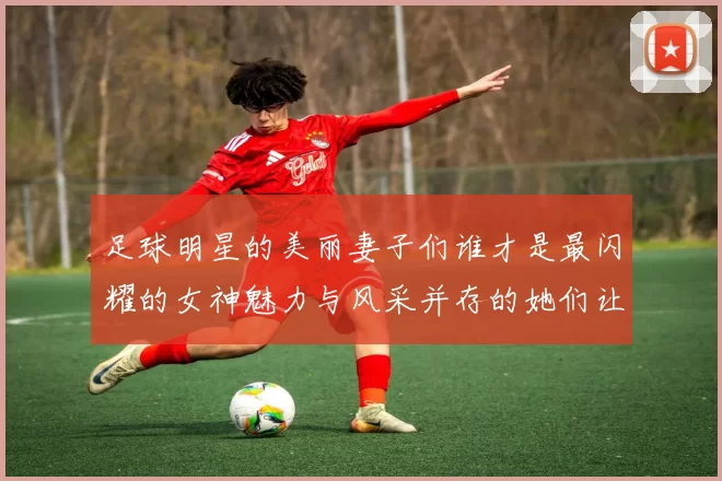 足球明星的美丽妻子们谁才是最闪耀的女神魅力与风采并存的她们让人心动不已