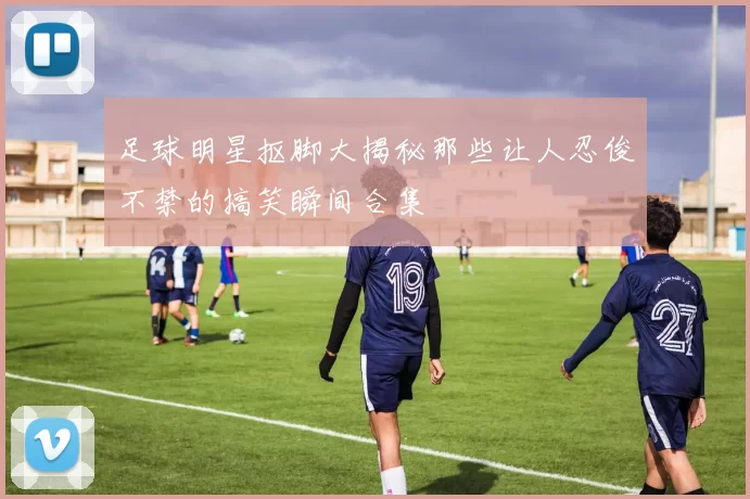 足球明星抠脚大揭秘那些让人忍俊不禁的搞笑瞬间合集