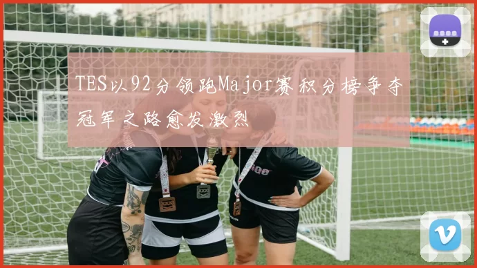 TES以92分领跑Major赛积分榜争夺冠军之路愈发激烈