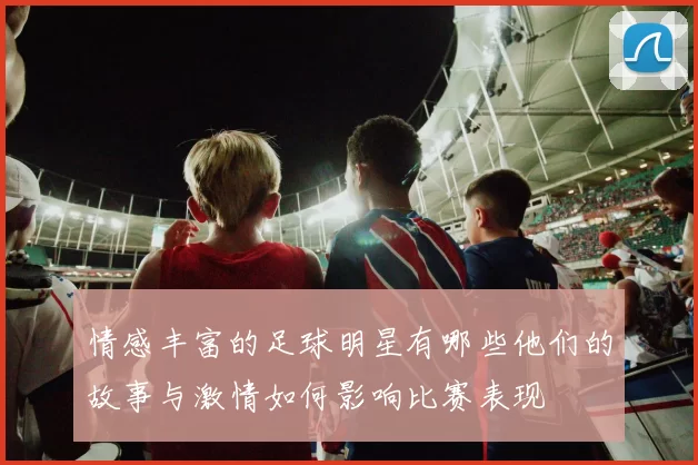情感丰富的足球明星有哪些他们的故事与激情如何影响比赛表现