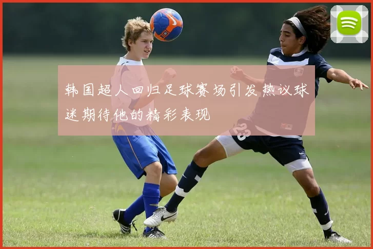 韩国超人回归足球赛场引发热议球迷期待他的精彩表现