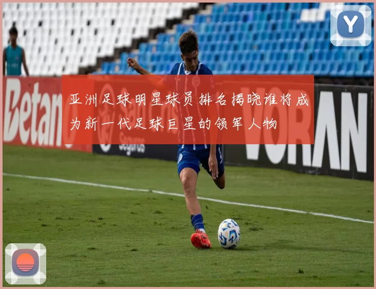 亚洲足球明星球员排名揭晓谁将成为新一代足球巨星的领军人物
