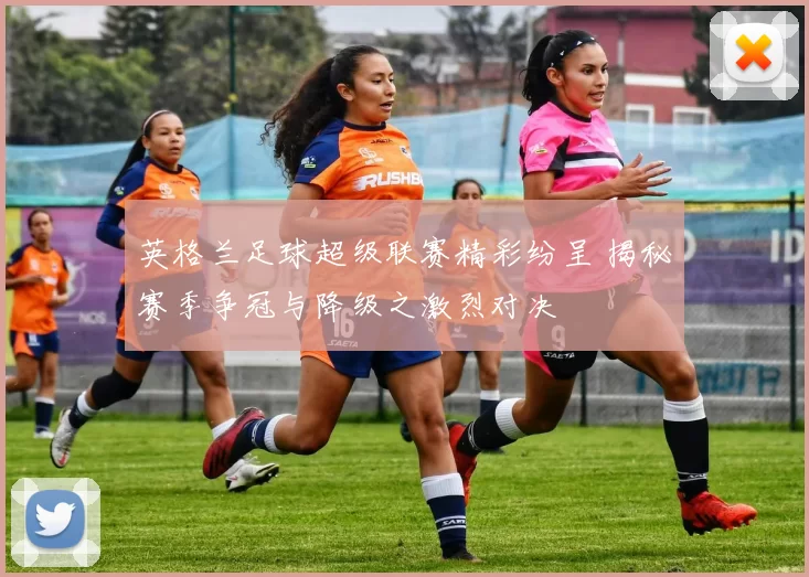 英格兰足球超级联赛精彩纷呈 揭秘赛季争冠与降级之激烈对决