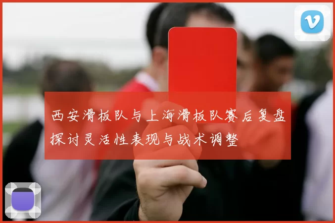 西安滑板队与上海滑板队赛后复盘探讨灵活性表现与战术调整