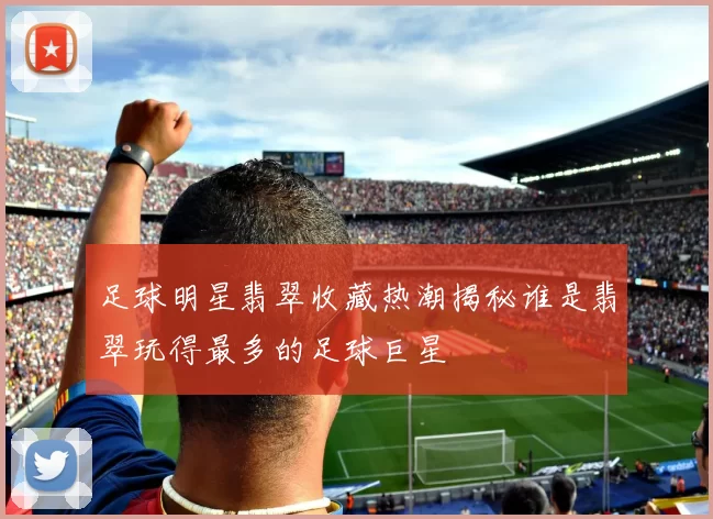 足球明星翡翠收藏热潮揭秘谁是翡翠玩得最多的足球巨星