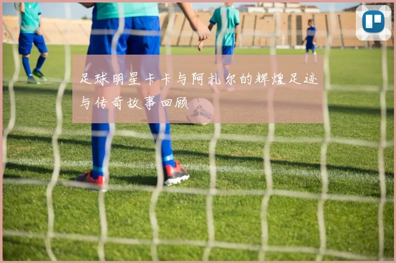 足球明星卡卡与阿扎尔的辉煌足迹与传奇故事回顾