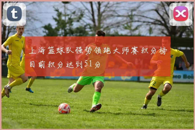 上海篮球队强势领跑大师赛积分榜目前积分达到51分