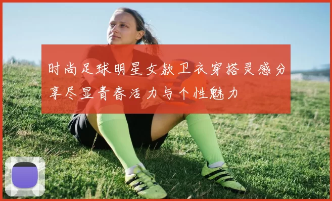 时尚足球明星女款卫衣穿搭灵感分享尽显青春活力与个性魅力