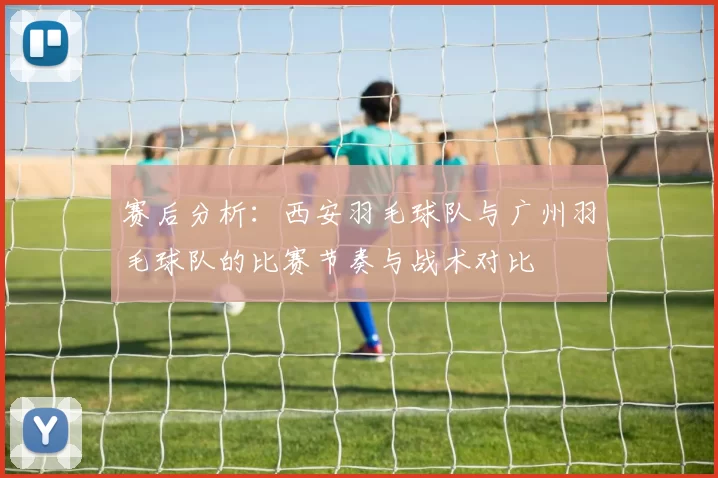 赛后分析：西安羽毛球队与广州羽毛球队的比赛节奏与战术对比