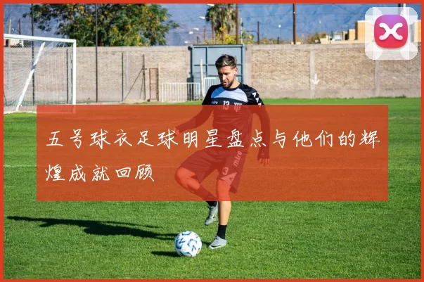 五号球衣足球明星盘点与他们的辉煌成就回顾