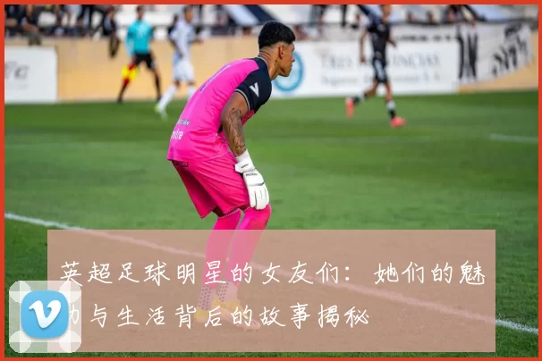 英超足球明星的女友们：她们的魅力与生活背后的故事揭秘